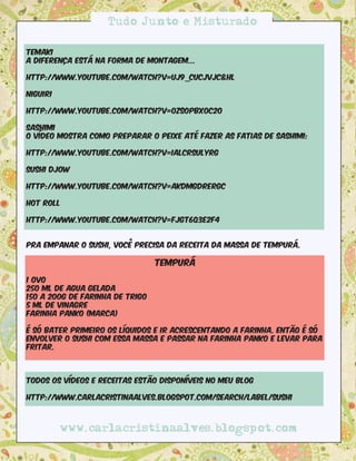 Tudo Junto e Misturado

Temaki
A diferença está na forma de montagem...

http://www.youtube.com/watch?v=UJ9_CUCjVJc&hl

Niguiri

http://www.youtube.com/watch?v=0ZsoPBXoC2o

Sashimi
O vídeo mostra como preparar o peixe até fazer as fatias de sashimi:

http://www.youtube.com/watch?v=iALCrSUlYrg

Sushi Djow

http://www.youtube.com/watch?v=AkdMgdrERGc

Hot Roll

http://www.youtube.com/watch?v=FjGT6Q3E2F4


Pra empanar o sushi, você precisa da receita da massa de Tempurá.

                                 Tempurá

1 ovo
250 ml de agua gelada
150 a 200g de farinha de trigo
5 ml de vinagre
Farinha Panko (marca)

É só bater primeiro os líquidos e ir acrescentando a farinha. Então é só
envolver o sushi com essa massa e passar na farinha Panko e levar para
fritar.



Todos os vídeos e receitas estão disponíveis no meu blog

http://www.carlacristinaalves.blogspot.com/search/label/sushi



          www.carlacristinaalves.blogspot.com
 