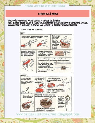 Tudo Junto e Misturado

                          Etiqueta à mesa


Aqui vão algumas dicas sobre a etiqueta à mesa.
Tem desde como usar o hashi (palitinhos), como molhar o sushi no molho,
como usar o wasabi, e por ai vai, afinal, é sempre bom aprender...




       www.carlacristinaalves.blogspot.com
 