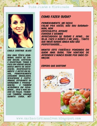Tudo Junto e Misturado


                           Como fazer sushi?

                           Primeiramente, me deixa
                           falar pra vocês, não sou sushiwo-
                           man, nem
                           especialista, apenas
                           curiosa e grande
                           apreciadora de sushis e afins... Ou
                           seja, faço o básico e me viro... Tanto
                           que meus sushis ainda não são
                           perfeitooosss.... 

Carla Cristina Alves       montei este fascículo pensando em
                           quem ama sushi, tem vontade de
sou uma típica gemi-       aprender e nunca soube por onde co-
niana, gosto de coi-       meçar.
sas novas, exóticas,
e divertidas. tenho o
foco em várias areas,
gosto muito de deco-       Espero que gostem!
ração, reaproveita-
mento e artes em ge-
ral, principalmente
origamis modulares,
scrapbook e costu-
rinhas. Estudante de
webdesign e progra-
mação,      e também
acadêmica em peda-
gogia... Ufa! e nas ho-
ras de folga, traba-
lho também, hahaha
quanta     coisa,   né?




        www.carlacristinaalves.blogspot.com
 