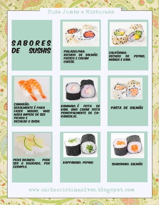 Tudo Junto e Misturado




Sabores
de Sushis               Philadelphia:
                        recheio de salmão
                                               Califórnia:
                                               recheio   de  pepino,
                        fresco e cream         manga e kani.
                        cheese.




Camarão:
                       kanimaki: é  feita de
Geralmente é para                               Pasta de Salmão
                       kani, uma carne feita
fazer   niguiri, mas
                       principalmente de ca-
nada impede de ser
                       ranguejo.
picado e
rechear o sushi.




Peixe branco: pode
ser o dourado, por      Kappamaki: Pepino
                                                Shakemaki: Salmão
exemplo.




        www.carlacristinaalves.blogspot.com
 