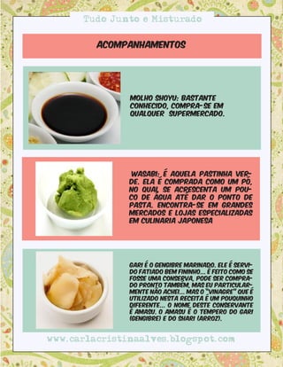 Tudo Junto e Misturado


         Acompanhamentos




               molho shoyu: BastAnte
               conhecido, compra-se em
               qualquer supermercado.




                Wasabi: é aquela pastinha ver-
               de. Ela é comprada como um pó,
               no qual se acrescenta um pou-
               co de água até dar o ponto de
               pasta. Encontra-se em grandes
               mercados e lojas especializadas
               em culinaria japonesa




               Gari é o gengibre marinado. Ele é servi-
               do fatiado bem fininho... É feito como se
               fosse uma conserva, pode ser compra-
               do pronto também, mas eu particular-
               mente não achei... Mas o “vinagre” que é
               utilizado nesta receita é um pouquinho
               diferente... O nome deste conservante
               é Amasu. O amasu é o tempero do gari
               (gengibre) e do shari (arroz).


www.carlacristinaalves.blogspot.com
 