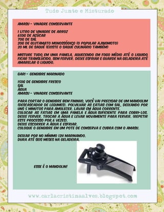 Tudo Junto e Misturado

Amasu - Vinagre Conservante

1 litro de vinagre de arroz
650g de açúcar
70g de sal
20g de glutamato monossódico (o popular Ajinomoto) 
20 ml de saquê (existe o saquê culinário também)

Misture tudo em uma panela, aquecendo em fogo médio até o liquido
ficar translúcido, sem ferver. Deixe esfriar e guarde na geladeira até
amarelar o liquido.


Gari - Gengibre marinado

150g de gengibre fresco
Sal
Água
Amasu - vinagre conservante

Para cortar o gengibre bem fininho, você vai precisar de um mandolim
(descascador de legumes). Polvilhar as fatias com sal, deixando por
uns 5 minutos para amolecer. Lavar em água corrente. 
Colocar as fatias em uma panela e água suficiente para cobri-los.
Deixe ferver. Trocar a água e levar novamente para ferver. (Repetir
este processo por 6 vezes).
Deixe escorrer a água e esfriar.
Coloque o gengibre em um pote de conserva e cubra com o Amasu.

Deixar por no mínimo 12h marinando.
Dura até seis meses na geladeira.




        Esse é o mandolin!




     www.carlacristinaalves.blogspot.com
 