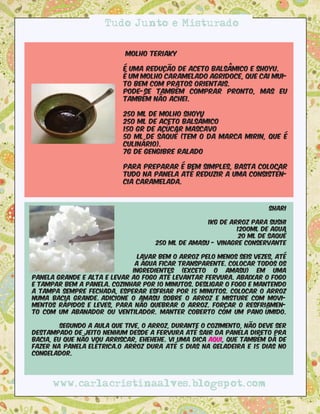 Tudo Junto e Misturado


                           molho Teriaky

                           é uma redução de aceto balsâmico e shoyu.
                           é um molho caramelado agridoce, que cai mui-
                           to bem com pratos orientais.
                           Pode-se também comprar pronto, mas eu
                           também não achei.

                           250 ml de molho shoyu
                           250 ml de aceto balsâmico
                           150 gr de açúcar mascavo
                           50 ml de saquê (tem o da marca Mirin, que é
                           culinário).
                           7g de gengibre ralado

                           Para preparar é bem simples, basta colocar
                           tudo na panela até reduzir a uma consistên-
                           cia caramelada.



                                                                      Shari

                                                   1kg de arroz para sushi
                                                            1200ml de agua
                                                             20 ml de saquê
                                    250 ml de amasu - vinagre conservante

                               Lavar bem o arroz pelo menos seis vezes, até
                              a água ficar transparente. Colocar todos os
                             ingredientes (exceto o amasu) em uma
panela grande e alta e levar ao fogo até levantar fervura. Abaixar o fogo
e tampar bem a panela. Cozinhar por 10 minutos. Desligar o fogo e mantendo
a tampa sempre fechada, esperar esfriar por 15 minutos. Colocar o arroz
numa bacia grande. Adicione o amasu sobre o arroz e misture com movi-
mentos rápidos e leves, para não quebrar o arroz. Forçar o resfriamen-
to com um abanador ou ventilador. Manter coberto com um pano úmido.

         Segundo a aula que tive, o arroz, durante o cozimento, não deve ser
destampado de jeito nenhum desde a fervura até sair da panela direto pra
bacia, Eu que não vou arriscar, ehehehe. vi uma dica aqui, que também dá de
fazer na panela elétrica.O arroz dura até 5 dias na geladeira e 15 dias no
congelador.




      www.carlacristinaalves.blogspot.com
 