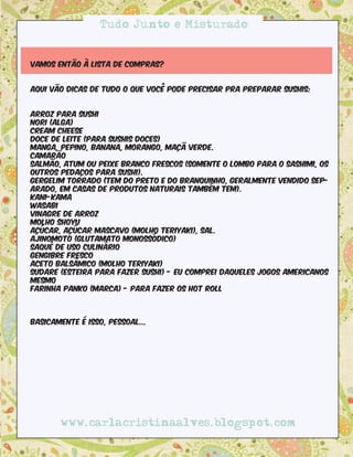 Tudo Junto e Misturado


Vamos então à lista de compras?


aqui vão dicas de tudo o que você pode precisar pra preparar sushis:


Arroz para sushi
Nori (alga)
Cream cheese
Doce de leite (para sushis doces)
Manga, pepino, banana, morango, maçã verde.
Camarão
Salmão, atum ou peixe branco frescos (somente o lombo para o sashimi, os
outros pedaços para sushi).
Gergelim torrado (tem do preto e do branquinho, geralmente vendido sep-
arado, em casas de produtos naturais também tem).
Kani-kama
Wasabi
Vinagre de arroz
Molho shoyu
Açúcar, açúcar mascavo (molho teriyaki), sal.
Ajinomoto (glutamato monossódico)
Saquê de uso culinário
Gengibre fresco
Aceto balsâmico (molho teriyaki)
Sudare (esteira para fazer sushi) - eu comprei daqueles jogos americanos
mesmo
Farinha Panko (marca) - para fazer os hot roll



Basicamente é isso, pessoal...




       www.carlacristinaalves.blogspot.com
 