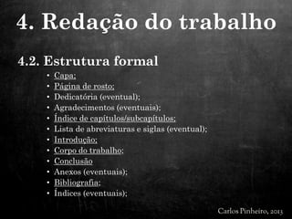 4.2. Estrutura formal
• Capa;
• Página de rosto;
• Dedicatória (eventual);
• Agradecimentos (eventuais);
• Índice de capítulos/subcapítulos;
• Lista de abreviaturas e siglas (eventual);
• Introdução;
• Corpo do trabalho;
• Conclusão
• Anexos (eventuais);
• Bibliografia;
• Índices (eventuais);
4. Redação do trabalho
 