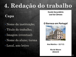 Capa
• Nome da instituição;
• Título do trabalho;
• Imagem (eventual)
• Nome do aluno; turma
• Local, ano letivo
Escola Secundária
Leal da Câmara
O Barroco em Portugal
Ana Martins – 12.º C1
Rio de Mouro
2013/14
4. Redação do trabalho
 