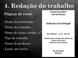 Página de rosto
• Nome da instituição;
• Título do trabalho;
• Nome do aluno, turma, n.º
• Tipo de trabalho
• Nome do professor
• Local, ano letivo
Escola Secundária
Leal da Câmara
O Barroco em Portugal
Ana Martins – n.º 3, 12.º C1
Trabalho para a disciplina de História da
Cultura e das Artes
Professor Carlos Pinheiro
Rio de Mouro
2013/14
4. Redação do trabalho
 
