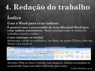 Usar o Word para criar índices:
É possível usar o processador de texto Microsoft Word para
criar índices automáticos . Basta catalogar todos os títulos do
trabalho e inserir o índice.
Como catalogar os títulos?
Selecionar o título ou subtítulo e, em Base, na secção Títulos, clica em
Título 1 (ou título 2).
Atenção: Pode-se fazer o mesmo com imagens, tabelas ou quadros se
se pretender fazer um índice diferente para estes.
4. Redação do trabalho
Índice
 