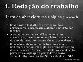 Lista de abreviaturas e siglas (eventual)
• Se durante o trabalho se recorrer muito a
abreviaturas, é necessário elaborar uma lista das
mesmas;
• A primeira vez que se utiliza no texto uma
abreviatura, deve-se remeter o leitor para a lista
de abreviaturas, que, eventualmente se elaborou;
• Se não foi elaborada uma lista, e mesmo que
utilizemos apenas uma sigla, esta deve ser sempre
descodificada a 1.ª vez que é citada, colocando entre
parêntesis a sigla que a partir daí se usará.
Exemplo: Organização das Nações Unidas (ONU)
4. Redação do trabalho
 