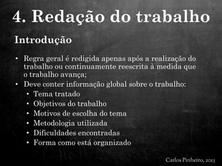 Introdução
• Regra geral é redigida apenas após a realização do
trabalho ou continuamente reescrita à medida que
o trabalho avança;
• Deve conter informação global sobre o trabalho:
• Tema tratado
• Objetivos do trabalho
• Motivos de escolha do tema
• Metodologia utilizada
• Dificuldades encontradas
• Forma como está organizado
4. Redação do trabalho
 
