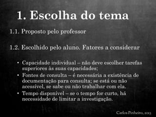 1.1. Proposto pelo professor
1.2. Escolhido pelo aluno. Fatores a considerar
• Capacidade individual – não deve escolher tarefas
superiores às suas capacidades;
• Fontes de consulta – é necessária a existência de
documentação para consulta; se está ou não
acessível, se sabe ou não trabalhar com ela.
• Tempo disponível – se o tempo for curto, há
necessidade de limitar a investigação.
1. Escolha do tema
 