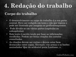 Corpo do trabalho
• O desenvolvimento ou corpo do trabalho é a sua parte
central. Deve ser redigido em texto e não por tópicos e
pode ser ilustrado por imagens ou gráficos/esquemas.
• Pode dividir-se em várias partes (capítulos ou
subcapítulos).
• Este texto é escrito tendo por base as informações
recolhidas. Podem ser feitas citações dos autores
consultados.
• As citações devem ser curtas e devem estar bem
destacadas entre aspas. Exemplo: «As armas e os barões
assinalados/ Que da ocidental praia Lusitana...».
4. Redação do trabalho
 