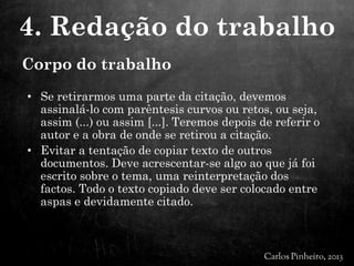 • Se retirarmos uma parte da citação, devemos
assinalá-lo com parêntesis curvos ou retos, ou seja,
assim (...) ou assim [...]. Teremos depois de referir o
autor e a obra de onde se retirou a citação.
• Evitar a tentação de copiar texto de outros
documentos. Deve acrescentar-se algo ao que já foi
escrito sobre o tema, uma reinterpretação dos
factos. Todo o texto copiado deve ser colocado entre
aspas e devidamente citado.
4. Redação do trabalho
Corpo do trabalho
 