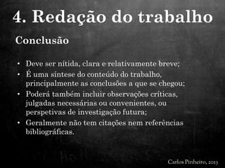 Conclusão
• Deve ser nítida, clara e relativamente breve;
• É uma síntese do conteúdo do trabalho,
principalmente as conclusões a que se chegou;
• Poderá também incluir observações críticas,
julgadas necessárias ou convenientes, ou
perspetivas de investigação futura;
• Geralmente não tem citações nem referências
bibliográficas.
4. Redação do trabalho
 