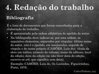 Bibliografia
É a lista de documentos que foram consultados para a
elaboração do trabalho.
• É apresentada pela ordem alfabética do apelido do autor.
• Na bibliografia deve indicar-se, por esta ordem, os
seguintes elementos, separados por vírgulas: último nome
do autor, isto é o apelido, em maiúsculas, seguido de
vírgula e do nome próprio (CAMÕES, Luís de); título da
obra em itálico; número do volume; nome da editora; local
da edição; data da edição (se não tiver data de edição,
escreve-se s/d, que significa sem data).
Exemplo: CAMÕES, Luís de, Os Lusíadas, Figueirinhas,
Porto, 1978.
4. Redação do trabalho
 