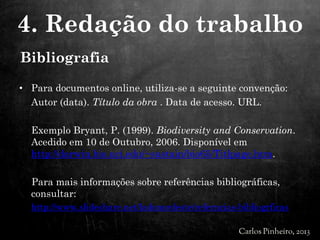 • Para documentos online, utiliza-se a seguinte convenção:
Autor (data). Título da obra . Data de acesso. URL.
Exemplo Bryant, P. (1999). Biodiversity and Conservation.
Acedido em 10 de Outubro, 2006. Disponível em
http://darwin.bio.uci.edu/~sustain/bio65/Titlpage.htm.
Para mais informações sobre referências bibliográficas,
consultar:
http://www.slideshare.net/ladonordeste/referncias-bibliogrficas
4. Redação do trabalho
Bibliografia
 