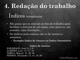 Índices (eventuais)
• São guias que se colocam no fim do trabalho para
facilitar a procura de um nome, uma palavra, um
assunto, uma ilustração,...
• Os índices mais comuns são os de autores e
assuntos;
– Exemplo: Índice de Autores ou Índice Onomástico
Índice de Autores
SARAMAGO, José: 2, 3, 6
CAMÕES, Luís: 14, 17, 19
TORGA, Miguel: 18, 29, 36
PESSOA, Fernando: 13, 15, 16, 28
4. Redação do trabalho
 