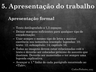 Apresentação formal
– Texto datilografado a 1,5 espaços;
– Deixar margens suficientes para qualquer tipo de
encadernação;
– Usar sempre o mesmo tipo de letra e manter
coerência nos tamanhos (exemplo: legendas: 10;
texto: 12; subcapítulo: 14; capítulo 16;
– Todas as imagens devem estar relacionadas com o
texto e deverão ser colocadas próximo do assunto que
ilustram. Deverão ser numeradas e ter sempre uma
legenda explicativa.
– Avançar a 1.ª linha de cada parágrafo recorrendo ao
<Tab>;
5. Apresentação do trabalho
 