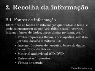 2.1. Fontes de informação
Identificar as fontes de informação que tratam o tema e
onde se encontram disponíveis (bibliotecas, livrarias,
internet, bases de dados, especialistas no tema, etc...).
• Fontes impressas (livros, enciclopédias, revistas,
jornais, dossiês temáticos …);
• Internet (motores de pesquisa, bases de dados,
repositórios, diretórios);
• Material audiovisual (CD, DVD...);
• Entrevistas/inquéritos;
• Visitas de estudo.
2. Recolha da informação
 