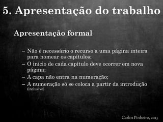 Apresentação formal
– Não é necessário o recurso a uma página inteira
para nomear os capítulos;
– O início de cada capítulo deve ocorrer em nova
página;
– A capa não entra na numeração;
– A numeração só se coloca a partir da introdução
(inclusive)
5. Apresentação do trabalho
 