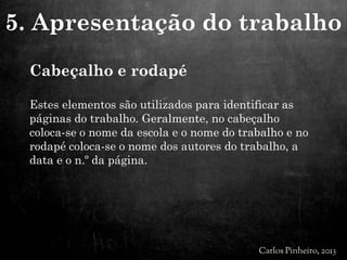 Cabeçalho e rodapé
Estes elementos são utilizados para identificar as
páginas do trabalho. Geralmente, no cabeçalho
coloca-se o nome da escola e o nome do trabalho e no
rodapé coloca-se o nome dos autores do trabalho, a
data e o n.º da página.
5. Apresentação do trabalho
 