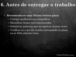 • Recomenda-se uma última leitura para:
– Corrigir gralhas/erros ortográficos
– Identificar frases mal estruturadas
– Substituir palavras que se repetem muitas vezes
– Verificar se o que foi escrito corresponde ao plano
ou se falta alguma coisa.
6. Antes de entregar o trabalho
 