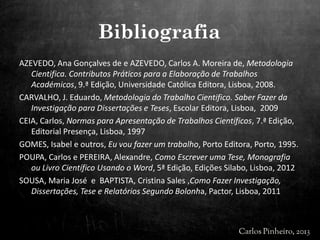 AZEVEDO, Ana Gonçalves de e AZEVEDO, Carlos A. Moreira de, Metodologia
Cientifica. Contributos Práticos para a Elaboração de Trabalhos
Académicos, 9.ª Edição, Universidade Católica Editora, Lisboa, 2008.
CARVALHO, J. Eduardo, Metodologia do Trabalho Cientifico. Saber Fazer da
Investigação para Dissertações e Teses, Escolar Editora, Lisboa, 2009
CEIA, Carlos, Normas para Apresentação de Trabalhos Científicos, 7.ª Edição,
Editorial Presença, Lisboa, 1997
GOMES, Isabel e outros, Eu vou fazer um trabalho, Porto Editora, Porto, 1995.
POUPA, Carlos e PEREIRA, Alexandre, Como Escrever uma Tese, Monografia
ou Livro Científico Usando o Word, 5ª Edição, Edições Silabo, Lisboa, 2012
SOUSA, Maria José e BAPTISTA, Cristina Sales ,Como Fazer Investigação,
Dissertações, Tese e Relatórios Segundo Bolonha, Pactor, Lisboa, 2011
Bibliografia
 