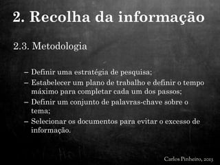 2.3. Metodologia
– Definir uma estratégia de pesquisa;
– Estabelecer um plano de trabalho e definir o tempo
máximo para completar cada um dos passos;
– Definir um conjunto de palavras-chave sobre o
tema;
– Selecionar os documentos para evitar o excesso de
informação.
2. Recolha da informação
 