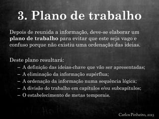 Depois de reunida a informação, deve-se elaborar um
plano de trabalho para evitar que este seja vago e
confuso porque não existiu uma ordenação das ideias.
Deste plano resultará:
– A definição das ideias-chave que vão ser apresentadas;
– A eliminação da informação supérflua;
– A ordenação da informação numa sequência lógica;
– A divisão do trabalho em capítulos e/ou subcapítulos;
– O estabelecimento de metas temporais.
3. Plano de trabalho
 
