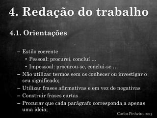 4.1. Orientações
– Estilo coerente
• Pessoal: procurei, concluí …
• Impessoal: procurou-se, conclui-se …
– Não utilizar termos sem os conhecer ou investigar o
seu significado;
– Utilizar frases afirmativas e em vez de negativas
– Construir frases curtas
– Procurar que cada parágrafo corresponda a apenas
uma ideia;
4. Redação do trabalho
 