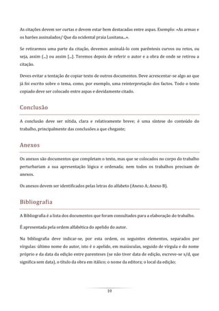 10
As citações devem ser curtas e devem estar bem destacadas entre aspas. Exemplo: «As armas e
os barões assinalados/ Que da ocidental praia Lusitana...».
Se retirarmos uma parte da citação, devemos assinalá-lo com parêntesis curvos ou retos, ou
seja, assim (...) ou assim [...]. Teremos depois de referir o autor e a obra de onde se retirou a
citação.
Deves evitar a tentação de copiar texto de outros documentos. Deve acrescentar-se algo ao que
já foi escrito sobre o tema, como, por exemplo, uma reinterpretação dos factos. Todo o texto
copiado deve ser colocado entre aspas e devidamente citado.
Conclusão
A conclusão deve ser nítida, clara e relativamente breve; é uma síntese do conteúdo do
trabalho, principalmente das conclusões a que chegaste;
Anexos
Os anexos são documentos que completam o texto, mas que se colocados no corpo do trabalho
perturbariam a sua apresentação lógica e ordenada; nem todos os trabalhos precisam de
anexos.
Os anexos devem ser identificados pelas letras do alfabeto (Anexo A; Anexo B).
Bibliografia
A Bibliografia é a lista dos documentos que foram consultados para a elaboração do trabalho.
É apresentada pela ordem alfabética do apelido do autor.
Na bibliografia deve indicar-se, por esta ordem, os seguintes elementos, separados por
vírgulas: último nome do autor, isto é o apelido, em maiúsculas, seguido de vírgula e do nome
próprio e da data da edição entre parenteses (se não tiver data de edição, escreve-se s/d, que
significa sem data), o título da obra em itálico; o nome da editora; o local da edição;
 