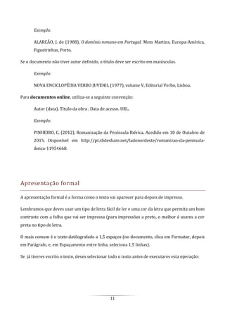 11
Exemplo:
ALARCÃO, J. de (1988), O domínio romano em Portugal. Mem Martins, Europa-América,
Figueirinhas, Porto.
Se o documento não tiver autor definido, o título deve ser escrito em maiúsculas.
Exemplo:
NOVA ENCICLOPÉDIA VERBO JUVENIL (1977), volume V, Editorial Verbo, Lisboa.
Para documentos online, utiliza-se a seguinte convenção:
Autor (data). Título da obra . Data de acesso. URL.
Exemplo:
PINHEIRO, C. (2012). Romanização da Península Ibérica. Acedido em 10 de Outubro de
2015. Disponível em http://pt.slideshare.net/ladonordeste/romanizao-da-pennsula-
ibrica-11954668.
Apresentação formal
A apresentação formal é a forma como o texto vai aparecer para depois de impresso.
Lembramos que deves usar um tipo de letra fácil de ler e uma cor da letra que permita um bom
contraste com a folha que vai ser impressa (para impressões a preto, o melhor é usares a cor
preta no tipo de letra.
O mais comum é o texto datilografado a 1,5 espaços (no documento, clica em Formatar, depois
em Parágrafo, e, em Espaçamento entre linha, seleciona 1,5 linhas).
Se já tiveres escrito o texto, deves selecionar todo o texto antes de executares esta operação:
 