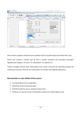 12
Deves deixar margens suficientes para qualquer tipo de encadernação (um mínimo de 2 cm)
Deves usar sempre o mesmo tipo de letra e manter coerência nos tamanhos (exemplo:
legendas das imagens: 10; texto: 12; subcapítulo: 14; capítulo 16;
Todas as imagens devem estar relacionadas com o texto e deverão ser colocadas próximo do
assunto que ilustram. Deverão ser numeradas e ter sempre uma legenda explicativa.
Recomenda-se uma última leitura para:
 Corrigir gralhas/erros ortográficos
 Identificar frases mal estruturadas
 Substituir palavras que se repetem muitas vezes
 Verificar se o que foi escrito corresponde ao plano ou se falta alguma coisa.
 