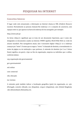 13
PESQUISAR NA INTERNET
Conceitos básicos
O lugar onde está armazenada a informação na Internet chama-se URL (Uniform Resource
Locator). Normalmente as pessoas chamam-lhe endereço e é o conjunto de caracteres, sem
espaços entre si, que aparece na barra de endereço do teu navegador, por exemplo:
http://www.aelc.pt
As letras «http://» significam que se trata de um documento hipertexto, que é como são
designados os documentos usados na Internet. WWW significa World Wide Web ou «rede de
alcance mundial». Nos navegadores atuais, não é necessário digitar «http://» se o endereço
começar por "www". O nome que se segue a "www." é chamado de domínio, e normalmente é o
nome da página ou da instituição a que pertence. A extensão do domínio (as 2 ou 3 letras
finais) significa, em geral, o tipo ou fim da organização, empresa ou indivíduo que o utiliza,
conforme abaixo:
org: organização não-governamental
gov: governamental
mil: militar
com: comercial
edu: educação
tur: turismo
A extensão pode também indicar a localização geográfica (país) da organização, ex: «pt»
(Portugal), «com.br» (Brasil), «es» (Espanha), «org.ar» (Argentina), «uk» (United Kingdom),
«de» (Deutschland /Alemanha), etc.
 