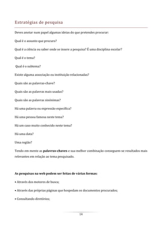 14
Estratégias de pesquisa
Deves anotar num papel algumas ideias do que pretendes procurar:
Qual é o assunto que procuro?
Qual é a ciência ou saber onde se insere a pesquisa? É uma disciplina escolar?
Qual é o tema?
Qual é o subtema?
Existe alguma associação ou instituição relacionadas?
Quais são as palavras-chave?
Quais são as palavras mais usadas?
Quais são as palavras sinónimas?
Há uma palavra ou expressão específica?
Há uma pessoa famosa neste tema?
Há um caso muito conhecido neste tema?
Há uma data?
Uma região?
Tendo em mente as palavras-chaves e sua melhor combinação conseguem-se resultados mais
relevantes em relação ao tema pesquisado.
As pesquisas na web podem ser feitas de várias formas:
• Através dos motores de busca;
• Através das próprias páginas que hospedam os documentos procurados;
• Consultando diretórios;
 