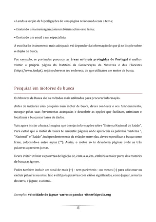 15
• Lendo a secção de hiperligações de uma página relacionada com o tema;
• Enviando uma mensagem para um fórum sobre esse tema;
• Enviando um email a um especialista.
A escolha do instrumento mais adequado vai depender da informação de que já se dispõe sobre
o objeto de busca.
Por exemplo, se pretendes procurar as áreas naturais protegidas de Portugal é melhor
visitar a própria página do Instituto da Conservação da Natureza e das Florestas
(http://www.icnf.pt), se já souberes o seu endereço, do que utilizares um motor de busca.
Pesquisa em motores de busca
Os Motores de Busca são os métodos mais utilizados para procurar informação.
Antes de iniciares uma pesquisa num motor de busca, deves conhecer o seu funcionamento,
navegar pelas suas ferramentas avançadas e descobrir as opções que facilitam, otimizam e
focalizam a busca nas bases de dados.
Vais agora iniciar a busca. Imagina que desejas informações sobre "Sistema Nacional de Saúde".
Para evitar que o motor de busca te encontre páginas onde aparecem as palavras "Sistema ",
"Nacional" e "Saúde", independentemente da relação entre elas, deves especificar a busca como
frase, colocando-a entre aspas (""). Assim, o motor só te devolverá páginas onde as três
palavras aparecem juntas.
Deves evitar utilizar as palavras de ligação de, com, a, o, etc., embora a maior parte dos motores
de busca as ignore.
Podes também incluir um sinal de mais (+) - sem parêntesis - ou menos (-) para adicionar ou
excluir palavras ou sites. Isso é útil para palavras com vários significados, como Jaguar, a marca
do carro, e jaguar, o animal.
Exemplos: velocidade do jaguar -carro ou pandas -site:wikipedia.org
 