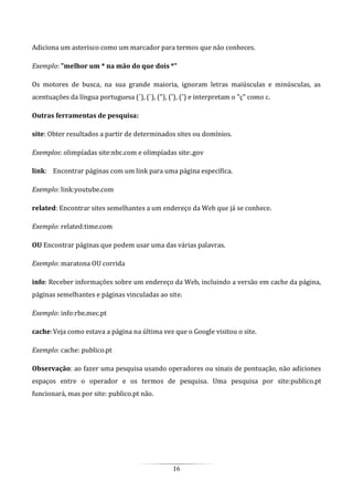 16
Adiciona um asterisco como um marcador para termos que não conheces.
Exemplo: "melhor um * na mão do que dois *"
Os motores de busca, na sua grande maioria, ignoram letras maiúsculas e minúsculas, as
acentuações da língua portuguesa (´), (`), ("), (ˆ), (˜) e interpretam o "ç" como c.
Outras ferramentas de pesquisa:
site: Obter resultados a partir de determinados sites ou domínios.
Exemplos: olimpíadas site:nbc.com e olimpíadas site:.gov
link: Encontrar páginas com um link para uma página específica.
Exemplo: link:youtube.com
related: Encontrar sites semelhantes a um endereço da Web que já se conhece.
Exemplo: related:time.com
OU Encontrar páginas que podem usar uma das várias palavras.
Exemplo: maratona OU corrida
info: Receber informações sobre um endereço da Web, incluindo a versão em cache da página,
páginas semelhantes e páginas vinculadas ao site.
Exemplo: info:rbe.mec.pt
cache:Veja como estava a página na última vez que o Google visitou o site.
Exemplo: cache: publico.pt
Observação: ao fazer uma pesquisa usando operadores ou sinais de pontuação, não adiciones
espaços entre o operador e os termos de pesquisa. Uma pesquisa por site:publico.pt
funcionará, mas por site: publico.pt não.
 