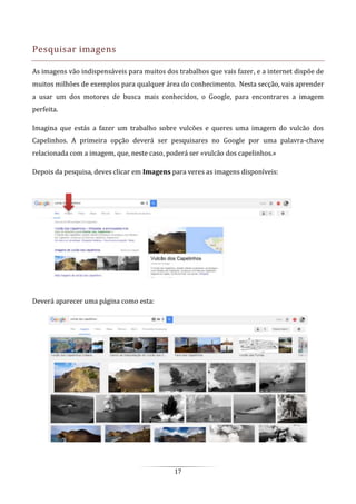 17
Pesquisar imagens
As imagens vão indispensáveis para muitos dos trabalhos que vais fazer, e a internet dispõe de
muitos milhões de exemplos para qualquer área do conhecimento. Nesta secção, vais aprender
a usar um dos motores de busca mais conhecidos, o Google, para encontrares a imagem
perfeita.
Imagina que estás a fazer um trabalho sobre vulcões e queres uma imagem do vulcão dos
Capelinhos. A primeira opção deverá ser pesquisares no Google por uma palavra-chave
relacionada com a imagem, que, neste caso, poderá ser «vulcão dos capelinhos.»
Depois da pesquisa, deves clicar em Imagens para veres as imagens disponíveis:
Deverá aparecer uma página como esta:
 