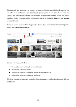 18
Tal como tudo que se encontra na Internet, as imagens têm diferentes direitos de uso, isto é, o
seu autor pode estabelecer o tipo de utilização que os outros podem fazer da sua obra. Isto
significa que nem todas as imagens que aparecem na pesquisa podem ser usadas nos nossos
trabalhos. Assim, a nossa primeira preocupação deverá ser encontrar imagens que possam
ser reutilizadas.
Para isso, vamos usar um filtro de pesquisa. Deves clicar em Ferramentas de Pesquisa e
depois em Direitos de Utilização:
Existem 4 tipos de direito de uso:
 Etiquetadas para reutilização com modificação
 Etiquetadas para reutilização
 Etiquetadas para reutilização não comercial sem modificação
 Etiquetadas para reutilização não comercial
Seleciona uma das licenças, por exemplo «Etiquetadas para reutilização não comercial sem
modificação».
 