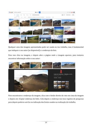 19
Qualquer uma das imagens apresentadas pode ser usada no teu trabalho, mas é fundamental
que indiques o seu autor [se disponível] e o endereço da foto.
Para isso clica na imagem, e depois abre a página onde a imagem aparece, para tentares
encontrar informação sobre o seu autor:
Para encontrares o endereço da imagem, clica com o botão direito do rato em cima da imagem
e depois em «Copiar endereço do link». Cola depois o endereço nos teus registos de pesquisas
para depois poderes usá-los na indicação das fontes usadas na realização do trabalho.
 