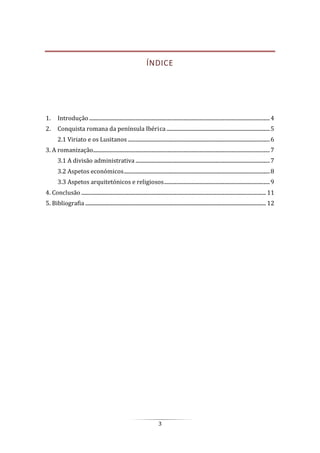 3
ÍNDICE
1. Introdução............................................................................................................................................4
2. Conquista romana da península Ibérica ................................................................................5
2.1 Viriato e os Lusitanos ..............................................................................................................6
3. A romanização.........................................................................................................................................7
3.1 A divisão administrativa ........................................................................................................7
3.2 Aspetos económicos.................................................................................................................8
3.3 Aspetos arquitetónicos e religiosos..................................................................................9
4. Conclusão ............................................................................................................................................... 11
5. Bibliografia ............................................................................................................................................ 12
 