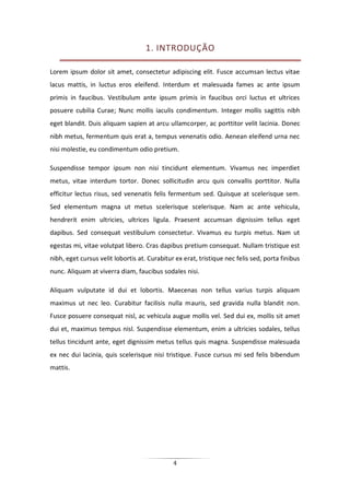 4
1. INTRODUÇÃO
Lorem ipsum dolor sit amet, consectetur adipiscing elit. Fusce accumsan lectus vitae
lacus mattis, in luctus eros eleifend. Interdum et malesuada fames ac ante ipsum
primis in faucibus. Vestibulum ante ipsum primis in faucibus orci luctus et ultrices
posuere cubilia Curae; Nunc mollis iaculis condimentum. Integer mollis sagittis nibh
eget blandit. Duis aliquam sapien at arcu ullamcorper, ac porttitor velit lacinia. Donec
nibh metus, fermentum quis erat a, tempus venenatis odio. Aenean eleifend urna nec
nisi molestie, eu condimentum odio pretium.
Suspendisse tempor ipsum non nisi tincidunt elementum. Vivamus nec imperdiet
metus, vitae interdum tortor. Donec sollicitudin arcu quis convallis porttitor. Nulla
efficitur lectus risus, sed venenatis felis fermentum sed. Quisque at scelerisque sem.
Sed elementum magna ut metus scelerisque scelerisque. Nam ac ante vehicula,
hendrerit enim ultricies, ultrices ligula. Praesent accumsan dignissim tellus eget
dapibus. Sed consequat vestibulum consectetur. Vivamus eu turpis metus. Nam ut
egestas mi, vitae volutpat libero. Cras dapibus pretium consequat. Nullam tristique est
nibh, eget cursus velit lobortis at. Curabitur ex erat, tristique nec felis sed, porta finibus
nunc. Aliquam at viverra diam, faucibus sodales nisi.
Aliquam vulputate id dui et lobortis. Maecenas non tellus varius turpis aliquam
maximus ut nec leo. Curabitur facilisis nulla mauris, sed gravida nulla blandit non.
Fusce posuere consequat nisl, ac vehicula augue mollis vel. Sed dui ex, mollis sit amet
dui et, maximus tempus nisl. Suspendisse elementum, enim a ultricies sodales, tellus
tellus tincidunt ante, eget dignissim metus tellus quis magna. Suspendisse malesuada
ex nec dui lacinia, quis scelerisque nisi tristique. Fusce cursus mi sed felis bibendum
mattis.
 