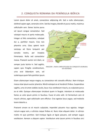 5
2. CONQUISTA ROMANA DA PENÍNSULA IBÉRiCA
Lorem ipsum dolor sit amet, consectetur adipiscing elit. Sed a nulla ullamcorper,
eleifend sapien eget, venenatis enim. Sed dui magna, blandit et purus mattis, maximus
sollicitudin sem. Donec lacinia purus
vel ipsum congue consectetur. Sed
volutpat mauris et porta malesuada.
Integer ut felis consectetur, volutpat
dui a, porttitor mauris. Cras non
pharetra urna. Class aptent taciti
sociosqu ad litora torquent per
conubia nostra, per inceptos
himenaeos. Nulla sed consectetur
massa. Praesent auctor orci diam, ac
semper justo lacinia in. Sed sagittis,
sapien quis fringilla condimentum,
urna erat bibendum sem, vel
scelerisque quam felis porttitor ipsum.
Etiam ullamcorper neque magna, eu consectetur elit convallis efficitur. Nam tristique
massa vitae ipsum auctor pharetra. Morbi volutpat ex at hendrerit finibus. Suspendisse
sagittis, urna sit amet sodales iaculis, lacus risus vestibulum mauris, eu vulputate purus
ex et nibh. Quisque ullamcorper tincidunt quam in feugiat. Interdum et malesuada
fames ac ante ipsum primis in faucibus. Fusce id ante velit. Ut fermentum sem id
mauris ultrices, eget sollicitudin sem efficitur. Cras egestas lacus augue, sed molestie
lorem lobortis a.
Praesent ornare ex et mauris vulputate, imperdiet posuere risus egestas. Integer
rutrum augue sem, a ultricies neque finibus et. Nunc vitae aliquam dolor. In ultrices
mattis mi quis porttitor. Sed tristique ligula at ligula posuere, sed semper augue
vestibulum. Aenean a aliquam sapien. Vestibulum ante ipsum primis in faucibus orci
IMAGEM 1. MAPA SIMPLIFICADO DA CONQUISTA ROMANA
DA HISPÂNIA
 