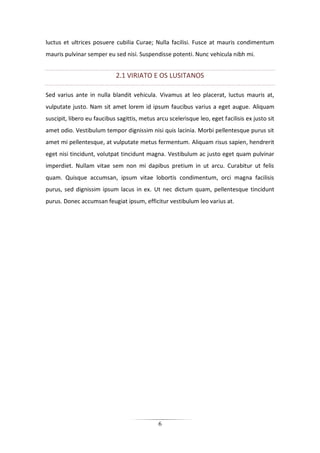 6
luctus et ultrices posuere cubilia Curae; Nulla facilisi. Fusce at mauris condimentum
mauris pulvinar semper eu sed nisi. Suspendisse potenti. Nunc vehicula nibh mi.
2.1 VIRIATO E OS LUSITANOS
Sed varius ante in nulla blandit vehicula. Vivamus at leo placerat, luctus mauris at,
vulputate justo. Nam sit amet lorem id ipsum faucibus varius a eget augue. Aliquam
suscipit, libero eu faucibus sagittis, metus arcu scelerisque leo, eget facilisis ex justo sit
amet odio. Vestibulum tempor dignissim nisi quis lacinia. Morbi pellentesque purus sit
amet mi pellentesque, at vulputate metus fermentum. Aliquam risus sapien, hendrerit
eget nisi tincidunt, volutpat tincidunt magna. Vestibulum ac justo eget quam pulvinar
imperdiet. Nullam vitae sem non mi dapibus pretium in ut arcu. Curabitur ut felis
quam. Quisque accumsan, ipsum vitae lobortis condimentum, orci magna facilisis
purus, sed dignissim ipsum lacus in ex. Ut nec dictum quam, pellentesque tincidunt
purus. Donec accumsan feugiat ipsum, efficitur vestibulum leo varius at.
 