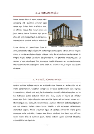 7
3. A ROMANIZAÇÃO
Lorem ipsum dolor sit amet, consectetur
adipiscing elit. Curabitur pulvinar eget
neque eget finibus. Nulla in efficitur velit,
eu efficitur neque. Sed rutrum nibh non
justo viverra viverra. Curabitur eget ipsum
placerat, pellentesque ligula a, congue ex.
Duis dignissim posuere nulla, ut bibendum
tortor volutpat ut. Lorem ipsum dolor sit
amet, consectetur adipiscing elit. Ut porta magna at risus porta ultrices. Donec fringilla
metus at egestas vestibulum. Donec tristique varius dui, et mollis massa placerat et. Ut
fringilla magna tortor, ut sodales est placerat ut. Sed pharetra tincidunt justo. Ut
semper id nunc ut volutpat. Duis lacus risus, suscipit id posuere ac, egestas in massa.
Mauris vehicula, tellus at dapibus porta, lorem est accumsan leo, a congue lacus quam
et neque.
3.1 A DIVISÃO ADMINISTRATIVA
Aenean pulvinar sodales mauris, vel euismod tortor rhoncus ac. Nulla mollis elit at
mattis condimentum. Curabitur tempor nisl id lectus condimentum, quis dapibus
tortor euismod. Mauris nunc velit, facilisis interdum enim id, sollicitudin dapibus est. In
hac habitasse platea dictumst. Etiam eros risus, iaculis id mauris et, efficitur
consectetur felis. Proin vulputate massa gravida, dictum elit accumsan, ornare orci.
Etiam congue nunc lectus, ut aliquam massa accumsan interdum. Sed aliquet posuere
est non placerat. Nullam massa lorem, fringilla a velit accumsan, pellentesque
elementum sapien. Mauris accumsan ligula at volutpat sollicitudin. Morbi porta
consequat nulla a ultricies. Praesent erat libero, hendrerit non libero eget, efficitur
iaculis lorem. Cras id euismod ipsum. Donec pretium sagittis euismod. Phasellus
rutrum id libero in dignissim.
IMAGEM 2: TEMPLO ROMANO DE ÉVORA
 
