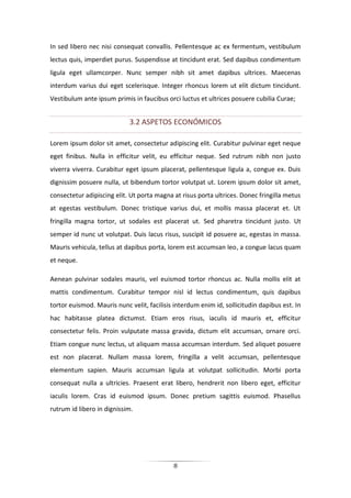 8
In sed libero nec nisi consequat convallis. Pellentesque ac ex fermentum, vestibulum
lectus quis, imperdiet purus. Suspendisse at tincidunt erat. Sed dapibus condimentum
ligula eget ullamcorper. Nunc semper nibh sit amet dapibus ultrices. Maecenas
interdum varius dui eget scelerisque. Integer rhoncus lorem ut elit dictum tincidunt.
Vestibulum ante ipsum primis in faucibus orci luctus et ultrices posuere cubilia Curae;
3.2 ASPETOS ECONÓMICOS
Lorem ipsum dolor sit amet, consectetur adipiscing elit. Curabitur pulvinar eget neque
eget finibus. Nulla in efficitur velit, eu efficitur neque. Sed rutrum nibh non justo
viverra viverra. Curabitur eget ipsum placerat, pellentesque ligula a, congue ex. Duis
dignissim posuere nulla, ut bibendum tortor volutpat ut. Lorem ipsum dolor sit amet,
consectetur adipiscing elit. Ut porta magna at risus porta ultrices. Donec fringilla metus
at egestas vestibulum. Donec tristique varius dui, et mollis massa placerat et. Ut
fringilla magna tortor, ut sodales est placerat ut. Sed pharetra tincidunt justo. Ut
semper id nunc ut volutpat. Duis lacus risus, suscipit id posuere ac, egestas in massa.
Mauris vehicula, tellus at dapibus porta, lorem est accumsan leo, a congue lacus quam
et neque.
Aenean pulvinar sodales mauris, vel euismod tortor rhoncus ac. Nulla mollis elit at
mattis condimentum. Curabitur tempor nisl id lectus condimentum, quis dapibus
tortor euismod. Mauris nunc velit, facilisis interdum enim id, sollicitudin dapibus est. In
hac habitasse platea dictumst. Etiam eros risus, iaculis id mauris et, efficitur
consectetur felis. Proin vulputate massa gravida, dictum elit accumsan, ornare orci.
Etiam congue nunc lectus, ut aliquam massa accumsan interdum. Sed aliquet posuere
est non placerat. Nullam massa lorem, fringilla a velit accumsan, pellentesque
elementum sapien. Mauris accumsan ligula at volutpat sollicitudin. Morbi porta
consequat nulla a ultricies. Praesent erat libero, hendrerit non libero eget, efficitur
iaculis lorem. Cras id euismod ipsum. Donec pretium sagittis euismod. Phasellus
rutrum id libero in dignissim.
 