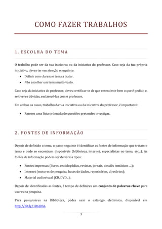 3
COMO FAZER TRABALHOS
1. E SC O LHA DO T E M A
O trabalho pode ser da tua iniciativa ou da iniciativa do professor. Caso seja da tua própria
iniciativa, deves ter em atenção o seguinte:
 Definir com clareza o tema a tratar.
 Não escolher um tema muito vasto.
Caso seja da iniciativa do professor, deves certificar-te de que entendeste bem o que é pedido e,
se tiveres dúvidas, esclarecê-las com o professor.
Em ambos os casos, trabalho da tua iniciativa ou da iniciativa do professor, é importante:
 Fazeres uma lista ordenada de questões pretendes investigar.
2. FO N T E S DE I N FO R M A Ç Ã O
Depois de definido o tema, o passo seguinte é identificar as fontes de informação que tratam o
tema e onde se encontram disponíveis (biblioteca, internet, especialistas no tema, etc...). As
fontes de informação podem ser de vários tipos:
 Fontes impressas (livros, enciclopédias, revistas, jornais, dossiês temáticos …);
 Internet (motores de pesquisa, bases de dados, repositórios, diretórios);
 Material audiovisual (CD, DVD...);
Depois de identificadas as fontes, é tempo de definires um conjunto de palavras-chave para
usares na pesquisa.
Para pesquisares na Biblioteca, podes usar o catálogo eletrónico, disponível em
http://bit.ly/1R6J0AL
 