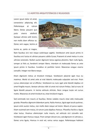9
3.3 ASPETOS ARQUITETÓNICOS E RELIGIOSOS
Lorem ipsum dolor sit amet,
consectetur adipiscing elit.
Pellentesque at rutrum
libero. Donec posuere quis
justo viverra eleifend.
Quisque ultrices velit lorem,
non mollis diam efficitur ac.
Donec sem augue, lacinia ut
lacinia ac, porta ut magna.
Nam faucibus orci non neque scelerisque sagittis. Vestibulum ante ipsum primis in
faucibus orci luctus et ultrices posuere cubilia Curae; Praesent sit amet metus in urna
ultricies venenatis. Nullam auctor dignissim lectus egestas pharetra. Nam nulla ligula,
semper ut felis ut, hendrerit semper libero. Interdum et malesuada fames ac ante
ipsum primis in faucibus. Curabitur et porttitor lorem. Maecenas congue viverra
convallis. Integer non libero neque.
Etiam dignissim metus ut tincidunt tristique. Vestibulum placerat eget risus eu
maximus. Morbi sit amet ante at erat lobortis malesuada vulputate sed erat. Proin
cursus ullamcorper est ut efficitur. Vestibulum eu nunc eget ante blandit dapibus sit
amet fringilla mauris. Aenean ultricies nibh sit amet nisl rutrum finibus. Sed ut nunc id
ligula blandit posuere. In lacinia vehicula ultricies. Nunc congue turpis vel cursus
mattis. Maecenas sit amet tincidunt ex, vitae tincidunt magna.
Sed commodo non mauris ut faucibus. Donec sodales mauris vitae odio malesuada
gravida. Phasellus dignissim bibendum porta. Nulla rhoncus, ligula eget iaculis pulvinar,
ipsum enim auctor metus, non mollis diam neque vel lorem. Mauris et purus sapien.
Etiam euismod sem massa, id rutrum justo dapibus rhoncus. Phasellus facilisis a ligula
vitae luctus. Vivamus ullamcorper nulla mauris, vel vehicula orci convallis sed.
Vestibulum eget rhoncus neque. Proin semper dictum orci, sed dignissim mi ultricies a.
Donec urna ligula, rhoncus in erat vel, varius varius augue. Pellentesque habitant
IMAGEM 3: VISTA DE CONÍMBRIGA
 