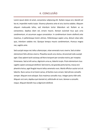 11
4. CONCLUSÃO
Lorem ipsum dolor sit amet, consectetur adipiscing elit. Nullam neque orci, blandit vel
leo et, imperdiet mattis turpis. Vivamus pharetra ante et arcu lacinia sodales. Aliquam
aliquam malesuada tellus, sed interdum tortor bibendum vel. Nullam ac ex
consectetur, dapibus diam vel, ornare mauris. Aenean euismod risus quis urna
condimentum, et accumsan augue consectetur. In condimentum lorem eleifend ante
maximus, in pellentesque lorem ultrices. Pellentesque sapien urna, dictum vitae odio
quis, interdum sodales nisi. Quisque tempus mauris condimentum, rhoncus magna
nec, sagittis ante.
Sed suscipit neque nec tellus ullamcorper, vitae venenatis nunc viverra. Sed ut dolor
elementum felis ultrices viverra. Phasellus iaculis arcu lectus, id euismod nulla suscipit
eget. Class aptent taciti sociosqu ad litora torquent per conubia nostra, per inceptos
himenaeos. Sed ut elit varius, dignissim urna ac, lobortis turpis. Proin elementum risus
sagittis sapien consequat eleifend. Sed viverra, dui gravida porta lacinia, massa orci
pharetra lectus, eget feugiat mauris tellus venenatis nunc. Morbi efficitur auctor orci et
lobortis. Nunc varius mi at lorem varius, id facilisis nunc ornare. Sed ultrices convallis
semper. Aliquam erat volutpat. Duis maximus convallis risus. Integer porta nibh velit.
Aliquam orci sem, dapibus quis laoreet et, sollicitudin at nunc. Aenean a convallis
neque. Aliquam blandit risus a dignissim eleifend.
 