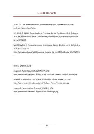 12
5. BIBLIOGRAFIA
ALARCÃO, J. de (1988), O domínio romano em Portugal. Mem Martins: Europa-
América, Figueirinhas, Porto.
PINHEIRO, C. (2012). Romanização da Península Ibérica. Acedido em 10 de Outubro,
2015. Disponível em http://pt.slideshare.net/ladonordeste/romanizao-da-pennsula-
ibrica-11954668.
WIKIPEDIA (2015), Conquista romana da península Ibérica. Acedido em 10 de Outubro,
2015. Disponível em
https://pt.wikipedia.org/wiki/Conquista_romana_da_pen%C3%ADnsula_Ib%C3%A9ric
a
FONTES DAS IMAGENS
Imagem 1. Autor: SaxumLeft, WIKIMEDIA. URL:
https://commons.wikimedia.org/wiki/File:Conquista_Hispania_Simplificado-pt.svg
Imagem 2 e imagem da capa. Autor: ho visto nina volare, WIKIMEDIA. URL:
https://commons.wikimedia.org/wiki/File:Evora-RomanTemple_edit.jpg
Imagem 3. Autor: Andreas Trepte, WIKIMEDIA. URL:
https://commons.wikimedia.org/wiki/File:Conimbriga.jpg
 